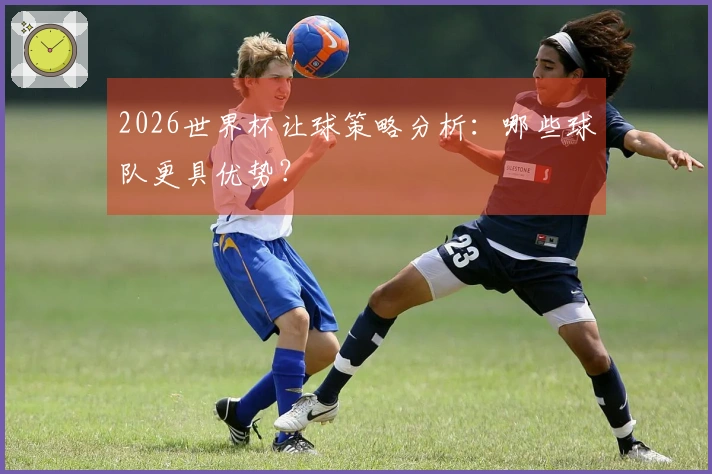 2026世界杯让球策略分析：哪些球队更具优势？